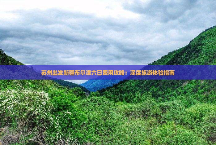 苏州出发新疆布尔津六日费用攻略：深度旅游体验指南