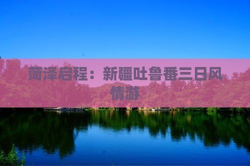 菏泽启程：新疆吐鲁番三日风情游