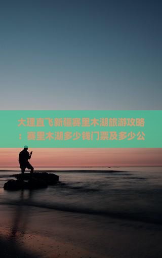 大理直飞新疆赛里木湖旅游攻略：赛里木湖多少钱门票及多少公里深度游指南