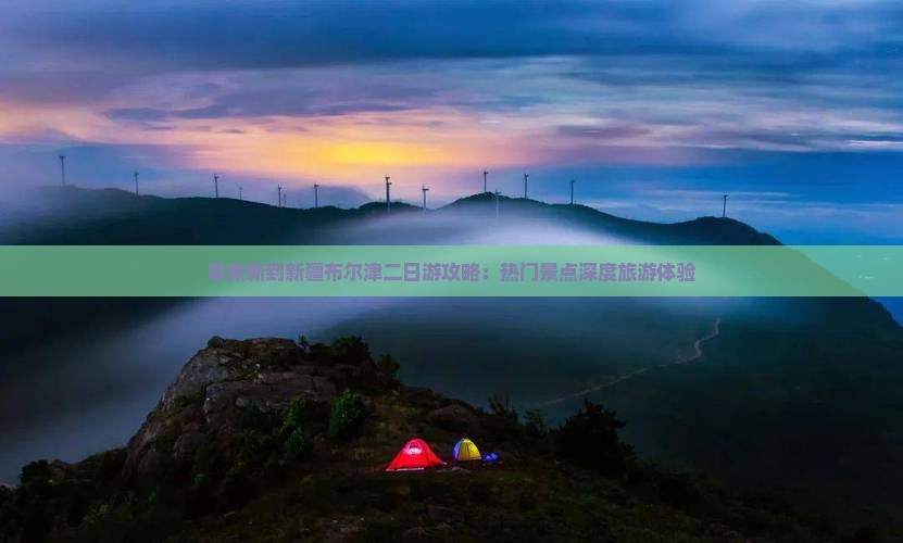 阜新新到新疆布尔津二日游攻略：热门景点深度旅游体验