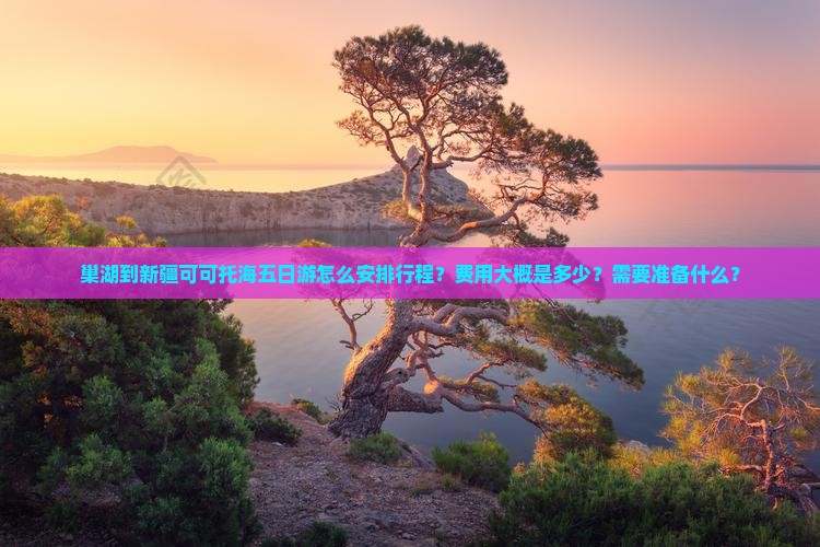 巢湖到新疆可可托海五日游怎么安排行程？费用大概是多少？需要准备什么？