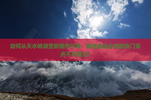 如何从天水畅游至新疆布尔津：哪些痛点必知的热门景点不可错过？