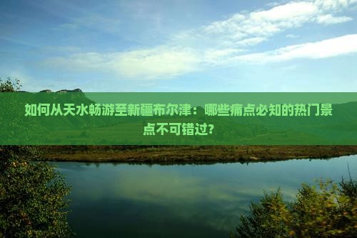 如何从天水畅游至新疆布尔津：哪些痛点必知的热门景点不可错过？