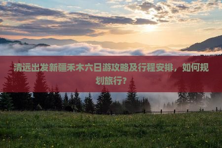 清远出发新疆禾木六日游攻略及行程安排,如何规划旅行? 清远出发新疆禾木六日游攻略及行程安排,如何规划旅行?