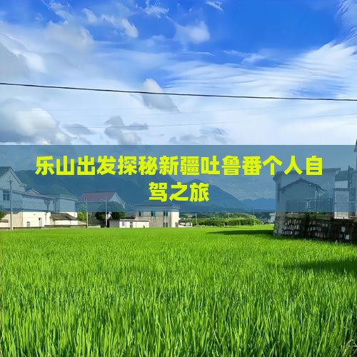 乐山出发探秘新疆吐鲁番个人自驾之旅