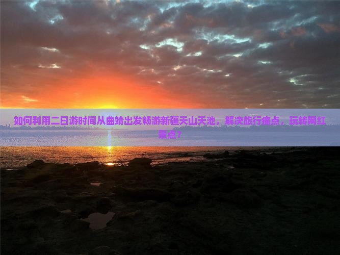 如何利用二日游时间从曲靖出发畅游新疆天山天池，解决旅行痛点，玩转网红景点？