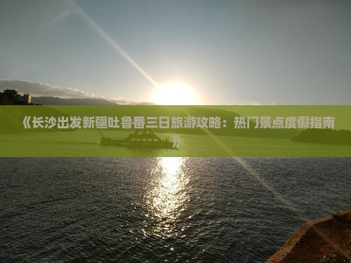 《长沙出发新疆吐鲁番三日旅游攻略：热门景点度假指南》