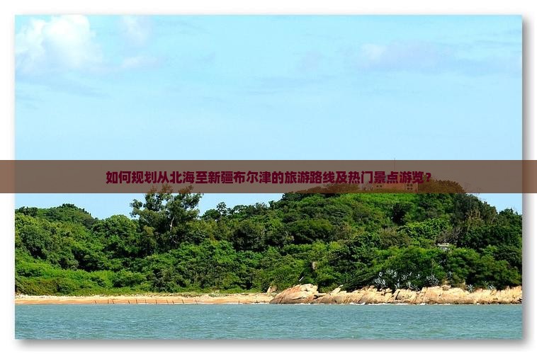 如何规划从北海至新疆布尔津的旅游路线及热门景点游览？