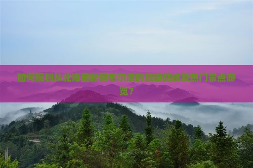 如何规划从北海至新疆布尔津的旅游路线及热门景点游览？