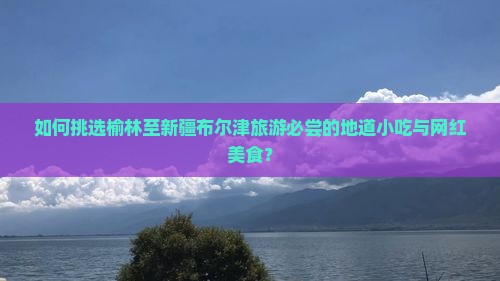 如何挑选榆林至新疆布尔津旅游必尝的地道小吃与网红美食? 如何挑选榆林至新疆布尔津旅游必尝的地道小吃与网红美食?