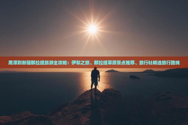 鹰潭到新疆那拉提旅游全攻略：伊犁之旅、那拉提草原景点推荐、旅行社精选旅行路线