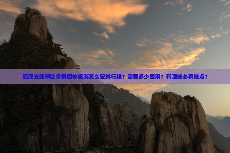 固原去新疆吐鲁番团体旅游怎么安排行程？需要多少费用？有哪些必看景点？