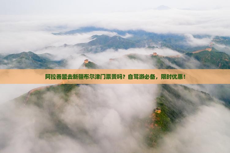 阿拉善盟去新疆布尔津门票贵吗？自驾游必备，限时优惠！