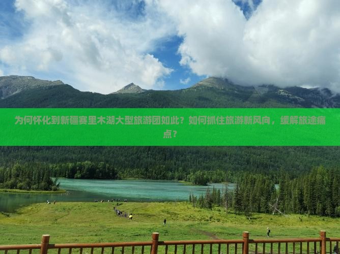 为何怀化到新疆赛里木湖大型旅游团如此？如何抓住旅游新风向，缓解旅途痛点？