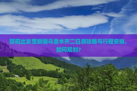 邵阳出发至新疆乌鲁木齐二日游攻略与行程安排，如何规划？