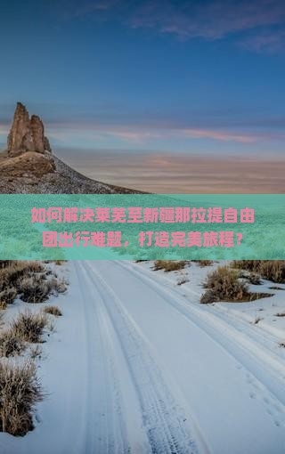 如何解决莱芜至新疆那拉提自由团出行难题，打造完美旅程？