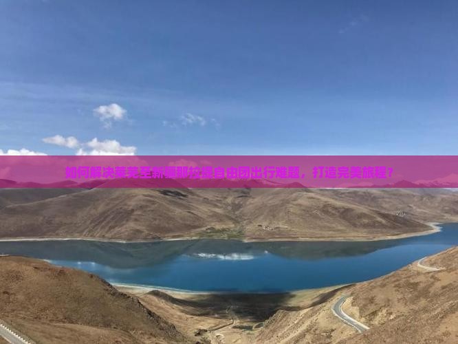 如何解决莱芜至新疆那拉提自由团出行难题，打造完美旅程？
