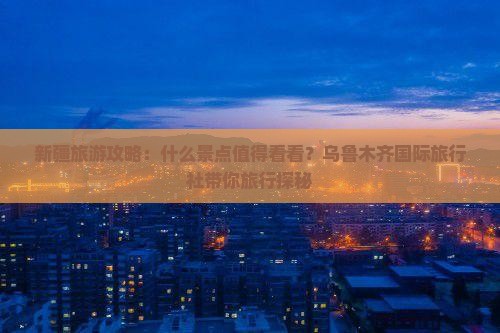 新疆旅游攻略：什么景点值得看看？乌鲁木齐国际旅行社带你旅行探秘