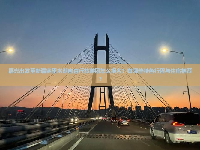 嘉兴出发至新疆赛里木湖自由行旅游团怎么报名？有哪些特色行程与住宿推荐？