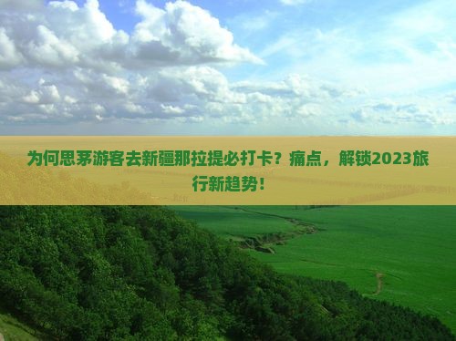 为何思茅游客去新疆那拉提必打卡？痛点，解锁2023旅行新趋势！