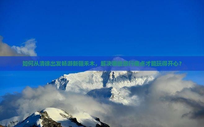如何从清徐出发畅游新疆禾木,解决哪些旅行痛点才能玩得开心? 如何从清徐出发畅游新疆禾木,解决哪些旅行痛点才能玩得开心?