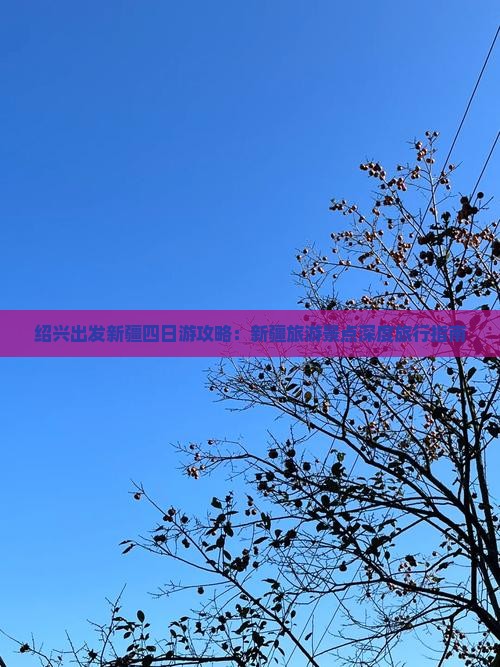 绍兴出发新疆四日游攻略：新疆旅游景点深度旅行指南