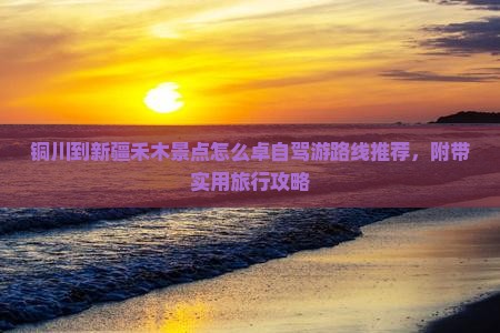 铜川到新疆禾木景点怎么卓自驾游路线推荐，附带实用旅行攻略