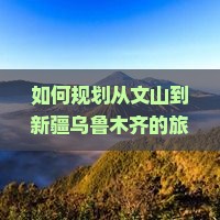 如何规划从文山到新疆乌鲁木齐的旅行路线与攻略？文山至乌鲁木齐交通方式、住宿推荐以及旅游亮点详解？
