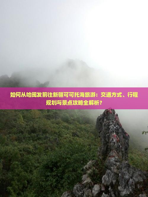 如何从哈闽发前往新疆可可托海旅游：交通方式、行程规划与景点攻略全解析？