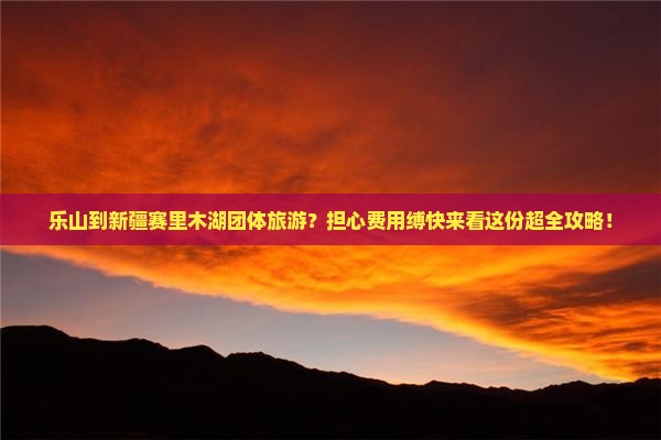 乐山到新疆赛里木湖团体旅游？担心费用缚快来看这份超全攻略！