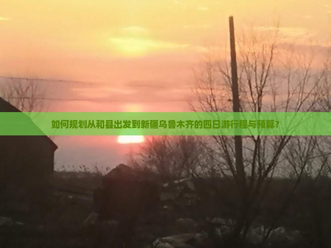 如何规划从和县出发到新疆乌鲁木齐的四日游行程与预算？