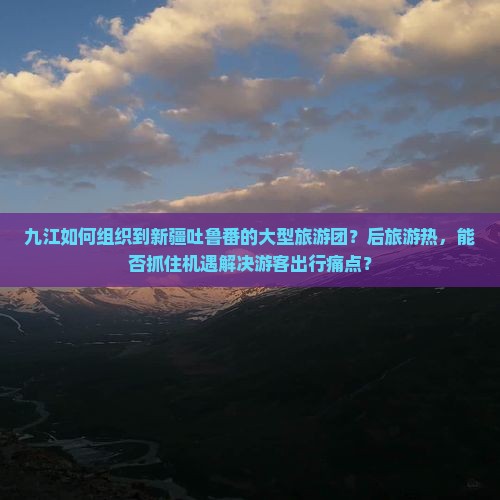 九江如何组织到新疆吐鲁番的大型旅游团？后旅游热，能否抓住机遇解决游客出行痛点？