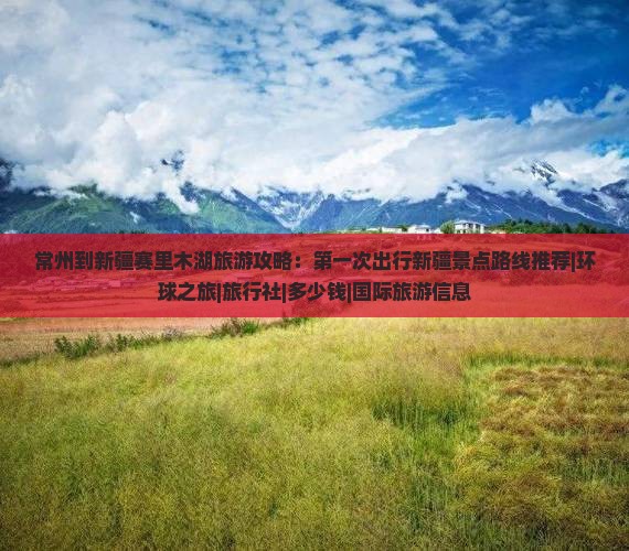 常州到新疆赛里木湖旅游攻略：第一次出行新疆景点路线推荐|环球之旅|旅行社|多少钱|国际旅游信息