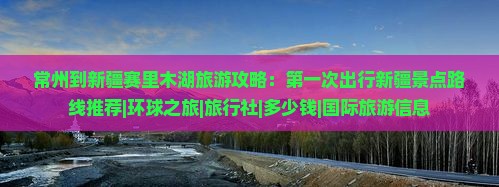 常州到新疆赛里木湖旅游攻略：第一次出行新疆景点路线推荐|环球之旅|旅行社|多少钱|国际旅游信息