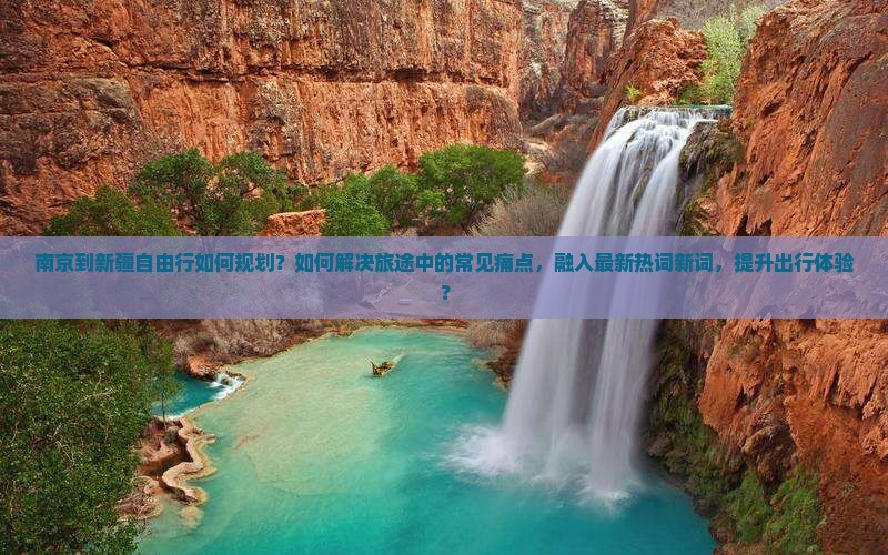 南京到新疆自由行如何规划？如何解决旅途中的常见痛点，融入最新热词新词，提升出行体验？