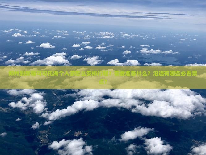 郑州到新疆可可托海个人游怎么安排行程？需要准备什么？沿途有哪些必看景点？