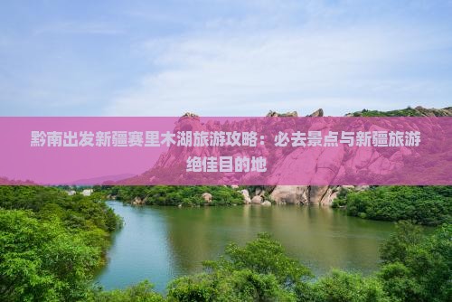 黔南出发新疆赛里木湖旅游攻略：必去景点与新疆旅游绝佳目的地