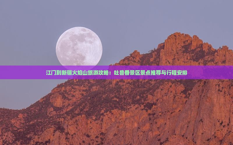 江门到新疆火焰山旅游攻略：吐鲁番景区景点推荐与行程安排