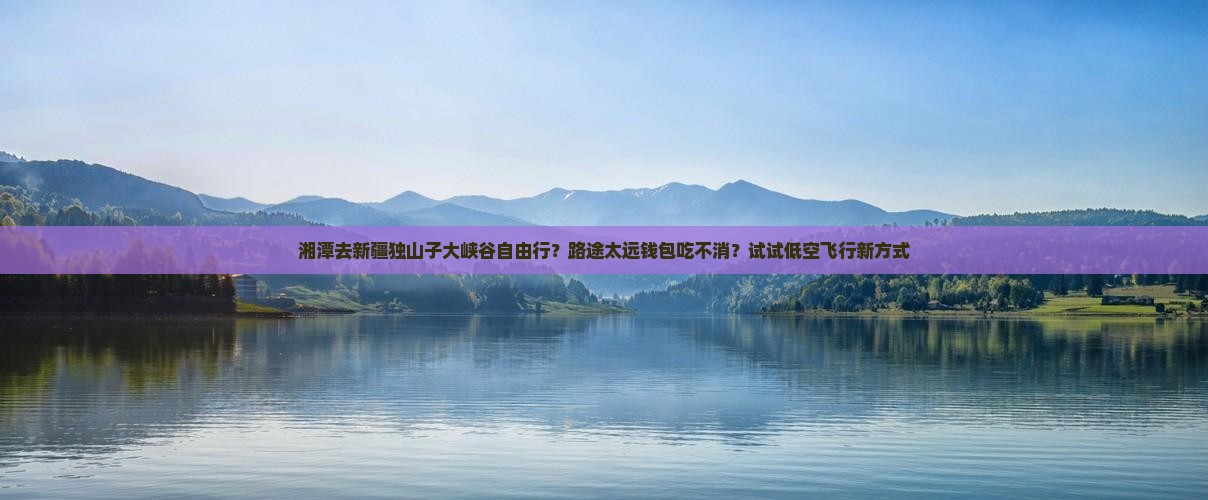 湘潭去新疆独山子大峡谷自由行？路途太远钱包吃不消？试试低空飞行新方式