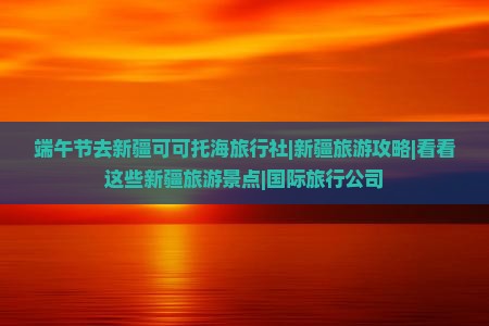 端午节去新疆可可托海旅行社|新疆旅游攻略|看看这些新疆旅游景点|国际旅行公司