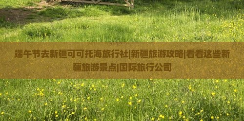 端午节去新疆可可托海旅行社|新疆旅游攻略|看看这些新疆旅游景点|国际旅行公司