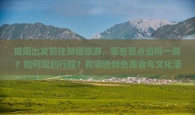 咸阳出发前往新疆旅游，哪些景点值得一游？如何规划行程？有哪些特色美食与文化活动？