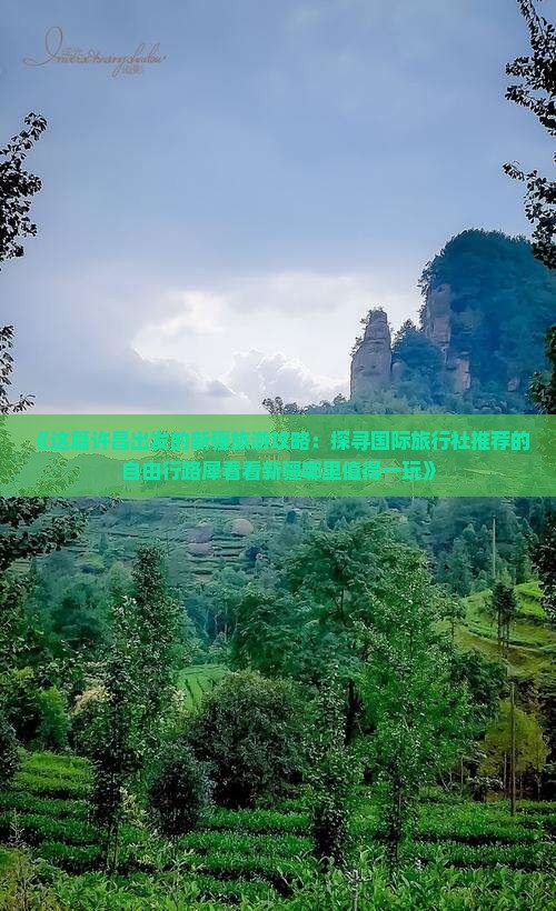 《这篇许昌出发的新疆旅游攻略：探寻国际旅行社推荐的自由行路犀看看新疆哪里值得一玩》