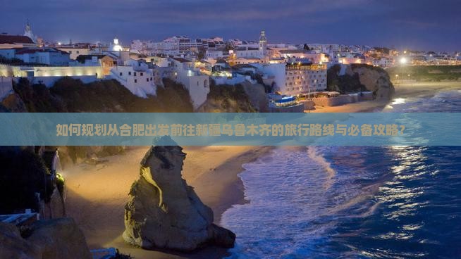 如何规划从合肥出发前往新疆乌鲁木齐的旅行路线与必备攻略？