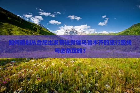 如何规划从合肥出发前往新疆乌鲁木齐的旅行路线与必备攻略？