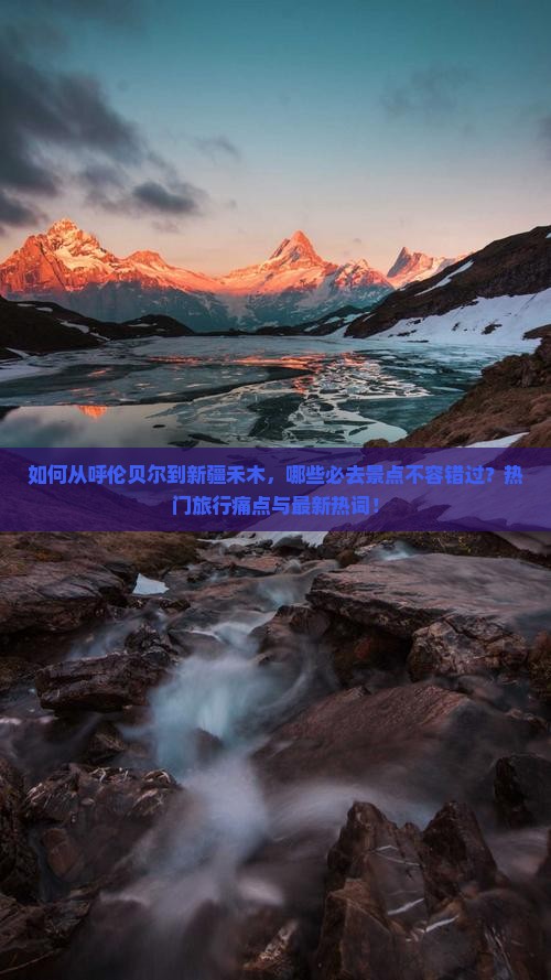 如何从呼伦贝尔到新疆禾木，哪些必去景点不容错过？热门旅行痛点与最新热词！