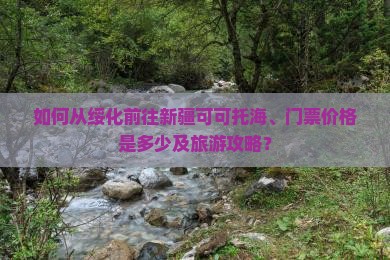 如何从绥化前往新疆可可托海、门票价格是多少及旅游攻略？