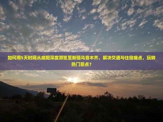如何用5天时间从咸阳深度游览至新疆乌鲁木齐，解决交通与住宿痛点，玩转热门景点？