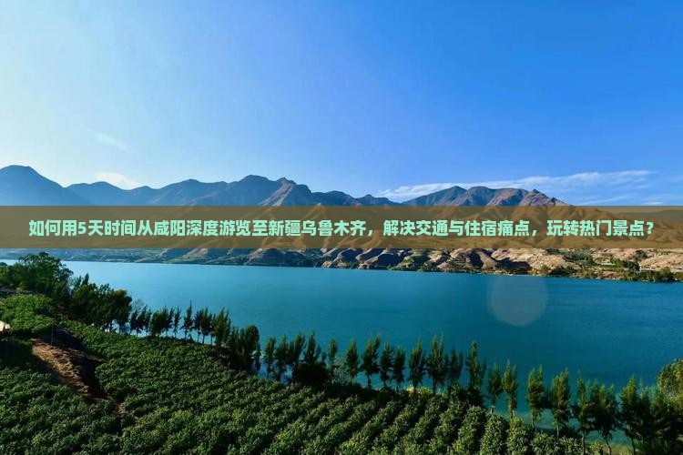 如何用5天时间从咸阳深度游览至新疆乌鲁木齐，解决交通与住宿痛点，玩转热门景点？
