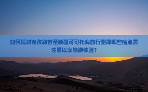 如何规划克孜勒苏至新疆可可托海旅行路犀哪些痛点需注意以享施游体验？